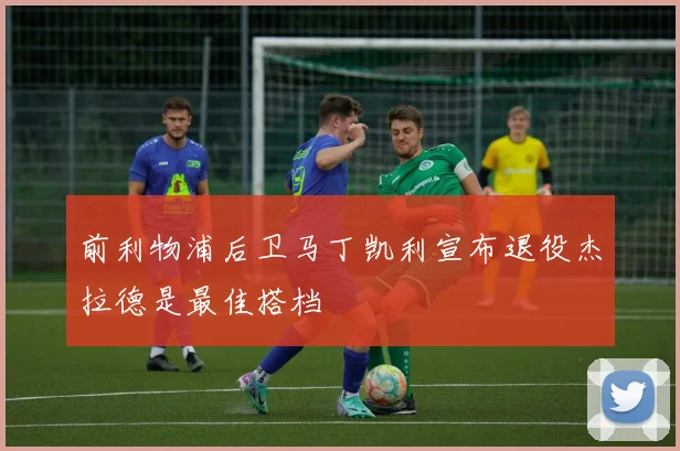 前利物浦后卫马丁凯利宣布退役杰拉德是最佳搭档