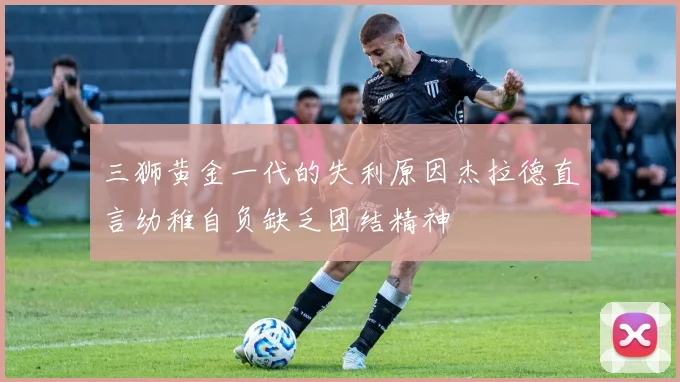 三狮黄金一代的失利原因杰拉德直言幼稚自负缺乏团结精神
