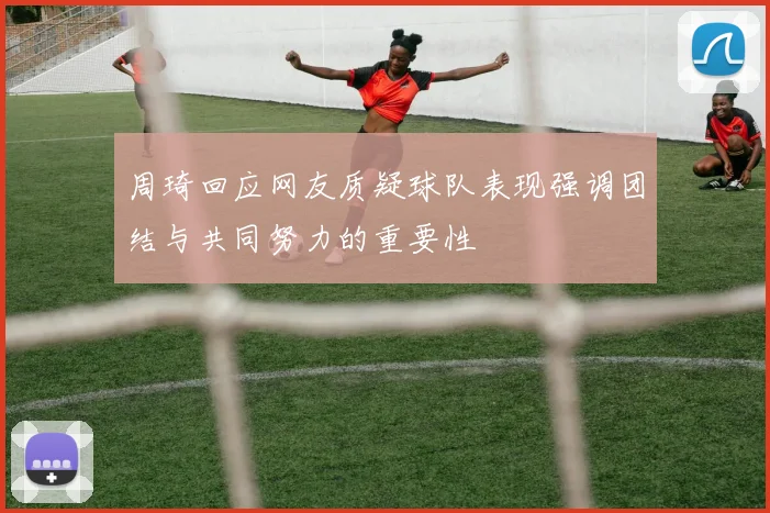 周琦回应网友质疑球队表现强调团结与共同努力的重要性