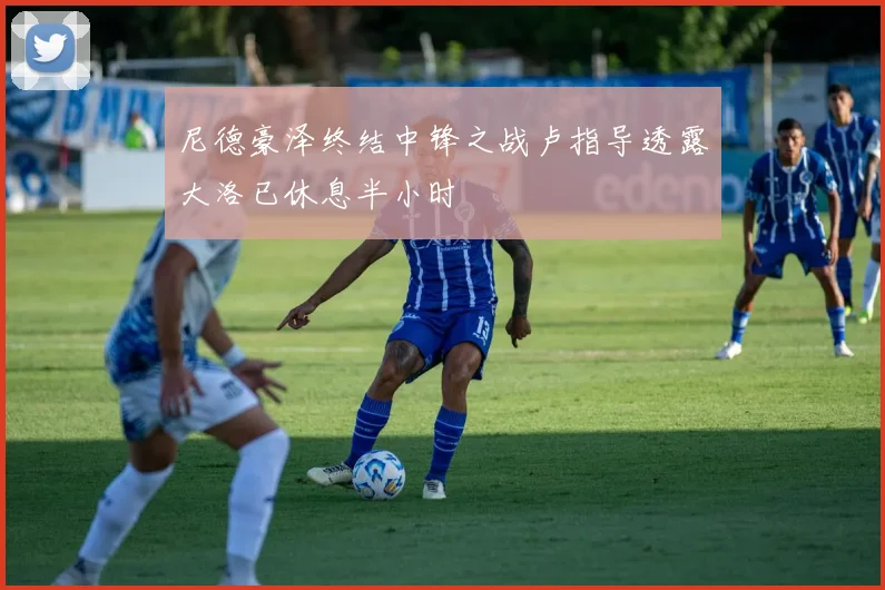 尼德豪泽终结中锋之战卢指导透露大洛已休息半小时
