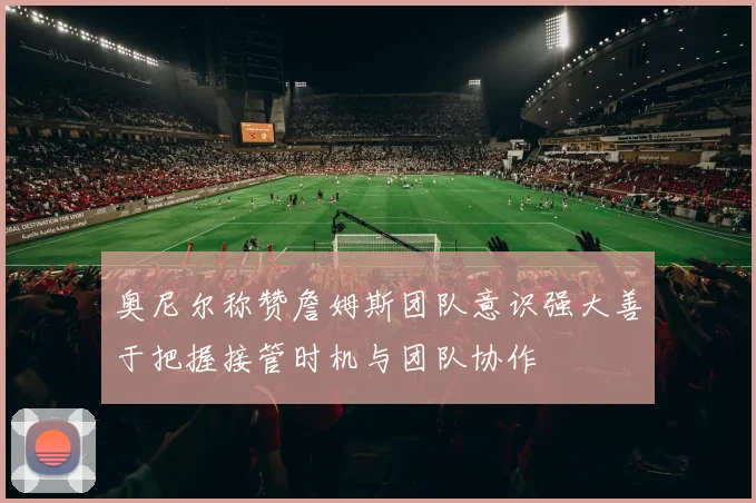 奥尼尔称赞詹姆斯团队意识强大善于把握接管时机与团队协作