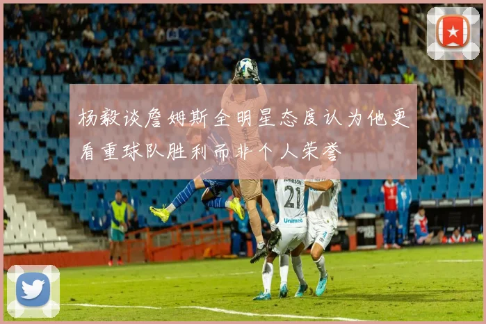 杨毅谈詹姆斯全明星态度认为他更看重球队胜利而非个人荣誉