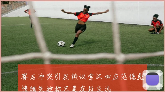 赛后冲突引发热议索汉回应范德彪情绪失控称只是友好交流