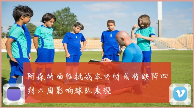 阿森纳面临挑战本怀特或将缺阵四到六周影响球队表现