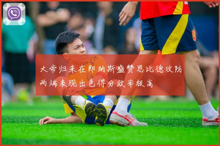 大帝归来在即纳斯盛赞恩比德攻防两端表现出色得分效率极高