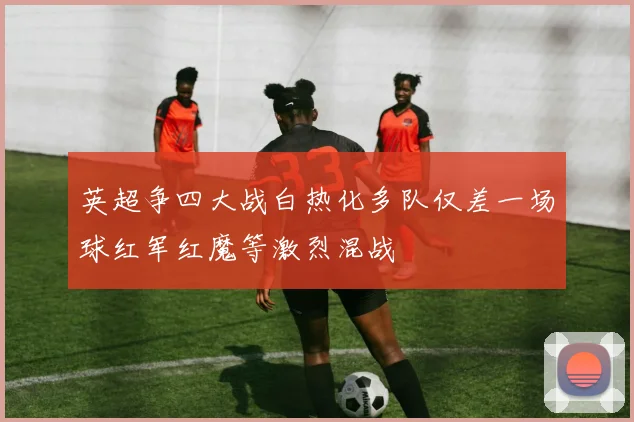 英超争四大战白热化多队仅差一场球红军红魔等激烈混战