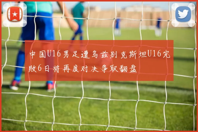 中国U16男足遭乌兹别克斯坦U16完败6日将再度对决争取翻盘