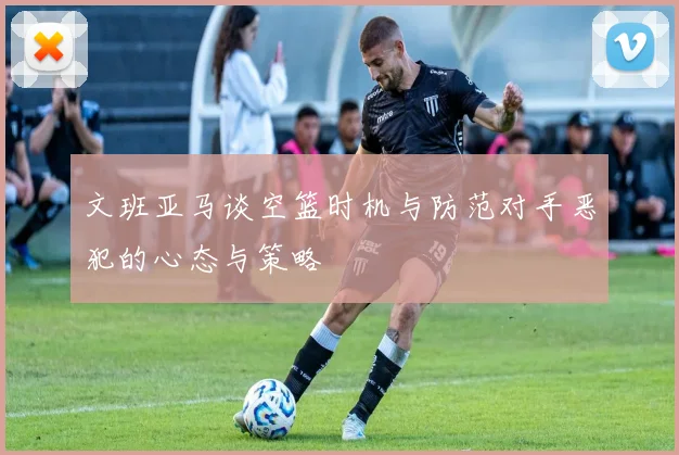 文班亚马谈空篮时机与防范对手恶犯的心态与策略