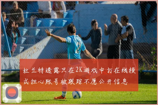 杜兰特透露只在2K游戏中打在线模式担心账号被跟踪不愿公开信息