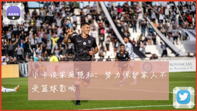 小卡谈家庭隐私：努力保护家人不受篮球影响