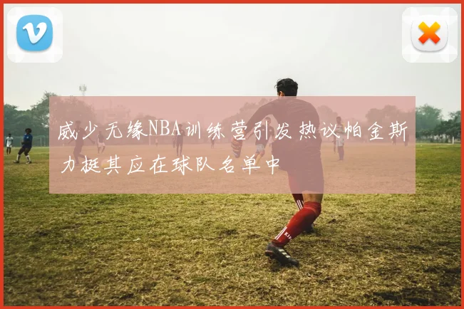 威少无缘NBA训练营引发热议帕金斯力挺其应在球队名单中