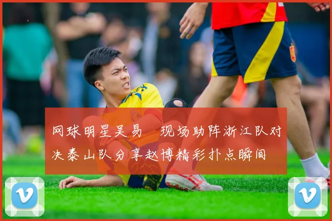 网球明星吴易昺现场助阵浙江队对决泰山队分享赵博精彩扑点瞬间