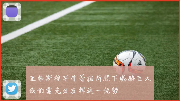 里弗斯称字母哥挡拆顺下威胁巨大我们需充分发挥这一优势