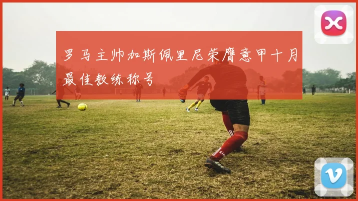 罗马主帅加斯佩里尼荣膺意甲十月最佳教练称号