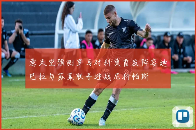 意天空预测罗马对科莫首发阵容迪巴拉与苏莱联手迎战尼科帕斯