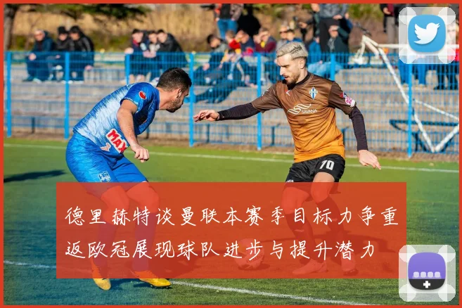 德里赫特谈曼联本赛季目标力争重返欧冠展现球队进步与提升潜力