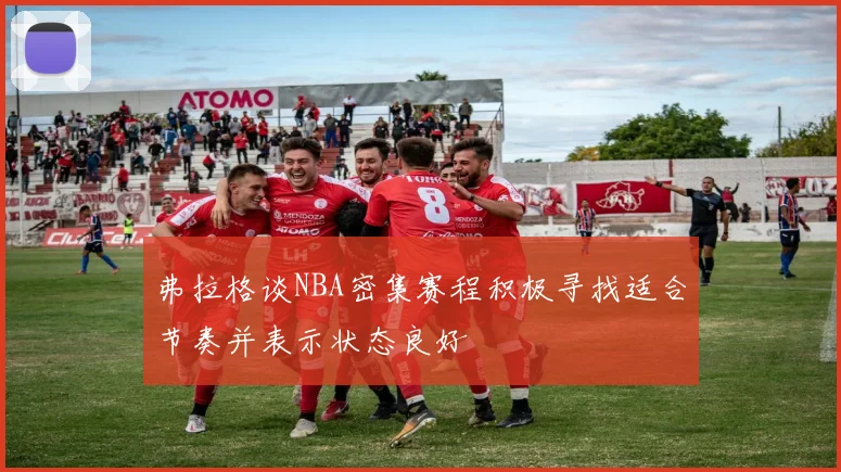 弗拉格谈NBA密集赛程积极寻找适合节奏并表示状态良好