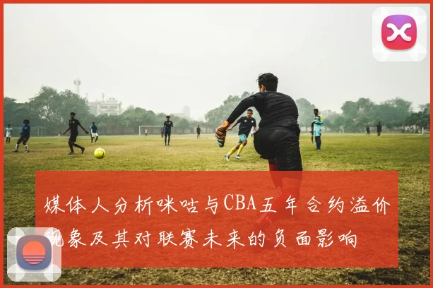 媒体人分析咪咕与CBA五年合约溢价现象及其对联赛未来的负面影响
