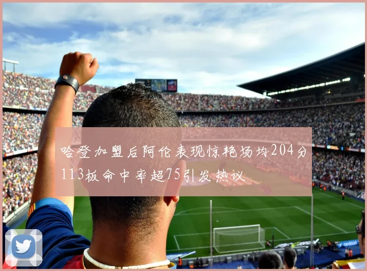 哈登加盟后阿伦表现惊艳场均204分113板命中率超75引发热议