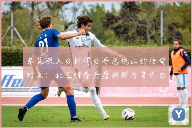 弗莱深入分析得分手总统山的传奇对决：杜兰特乔丹詹姆斯与贾巴尔的伟大之路