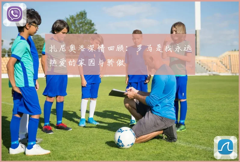 扎尼奥洛深情回顾：罗马是我永远热爱的家园与骄傲