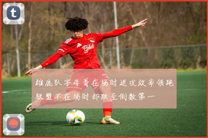 雄鹿队字母哥在场时进攻效率领跑联盟不在场时却跌至倒数第一