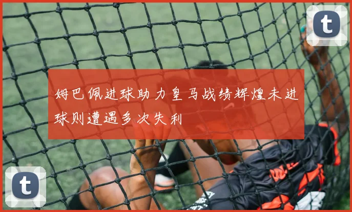 姆巴佩进球助力皇马战绩辉煌未进球则遭遇多次失利