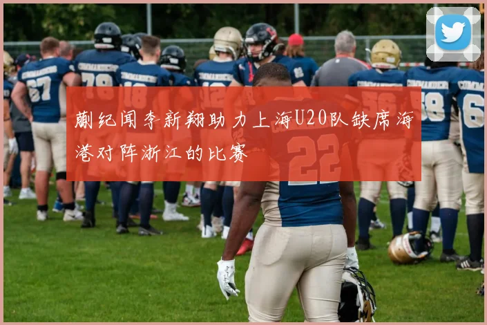 蒯纪闻李新翔助力上海U20队缺席海港对阵浙江的比赛