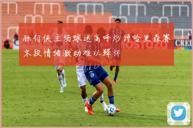 独行侠主场球迷高呼炒掉哈里森赛末段情绪激动难以释怀