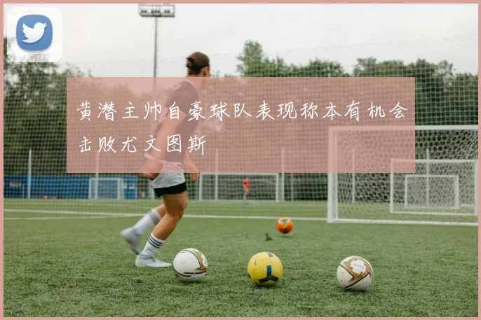 黄潜主帅自豪球队表现称本有机会击败尤文图斯