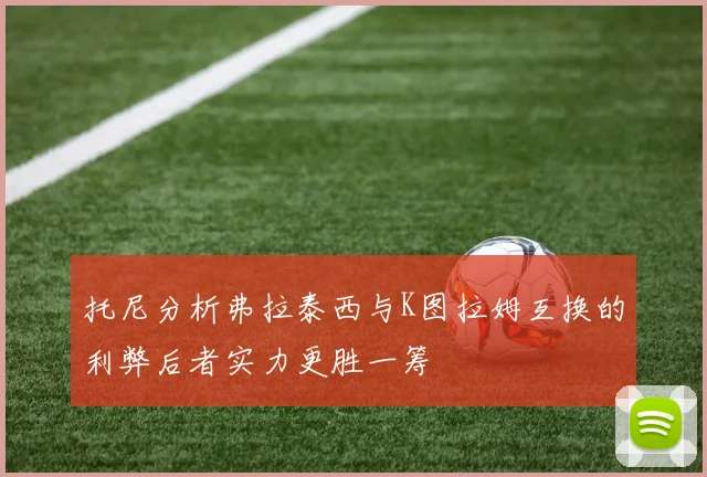 托尼分析弗拉泰西与K图拉姆互换的利弊后者实力更胜一筹