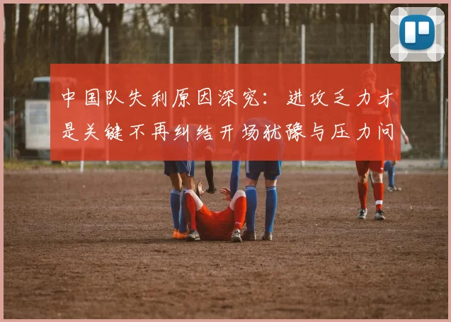 中国队失利原因深究：进攻乏力才是关键不再纠结开场犹豫与压力问题